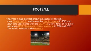 FOOTBALL
• Valencia is also internationally famous for its football
club, Valencia C.F., which won the Spanish league in 2002 and
2004 (the year it also won the UEFA Cup), for a total of six times,
and was a UEFA Champions League runner-up in 2000 and 2001.
The team's stadium is the Mestalla
 