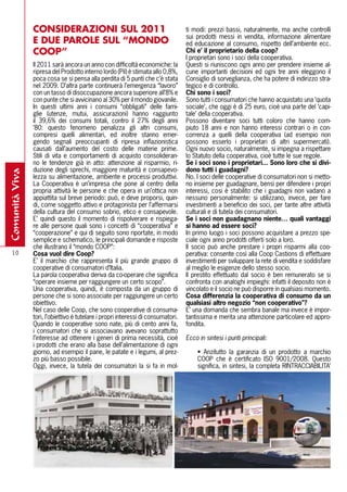CONSIDERAZIONI SUl 2011                                           ti modi: prezzi bassi, naturalmente, ma anche controlli
                                                                                  sui prodotti messi in vendita, informazione alimentare
                E DUE PAROlE SUl “MONDO                                           ed educazione al consumo, rispetto dell’ambiente ecc.
                COOP”                                                             Chi e’ il proprietario della coop?
                                                                                  I proprietari sono i soci della cooperativa.
                Il 2011 sarà ancora un anno con difficoltà economiche: la         Questi si riuniscono ogni anno per prendere insieme al-
                ripresa del Prodotto interno lordo (Pil) è stimata allo 0,8%,     cune importanti decisioni ed ogni tre anni eleggono il
                poca cosa se si pensa alla perdita di 5 punti che c’è stata       Consiglio di sorveglianza, che ha potere di indirizzo stra-
                nel 2009. D’altra parte continuerà l’emergenza “lavoro”           tegico e di controllo.
                con un tasso di disoccupazione ancora superiore all’8% e          Chi sono i soci?
                con punte che si avvicinano al 30% per il mondo giovanile.        Sono tutti i consumatori che hanno acquistato una ‘quota
                In questi ultimi anni i consumi “obbligati” delle fami-           sociale’, che oggi è di 25 euro, cioè una parte del ‘capi-
                glie (utenze, mutui, assicurazioni) hanno raggiunto               tale’ della cooperativa.
                il 39,6% dei consumi totali, contro il 27% degli anni             Possono diventare soci tutti coloro che hanno com-
                ’80: questo fenomeno penalizza gli altri consumi,                 piuto 18 anni e non hanno interessi contrari o in con-
                compresi quelli alimentari, ed inoltre stanno emer-               correnza a quelli della cooperativa (ad esempio non
                gendo segnali preoccupanti di ripresa inflazionistica             possono esserlo i proprietari di altri supermercati).
                causati dall’aumento del costo delle materie prime.               Ogni nuovo socio, naturalmente, si impegna a rispettare
                Stili di vita e comportamenti di acquisto consolideran-           lo Statuto della cooperativa, cioè tutte le sue regole.
                no le tendenze già in atto: attenzione al risparmio, ri-          Se i soci sono i proprietari... Sono loro che si divi-
                duzione degli sprechi, maggiore maturità e consapevo-             dono tutti i guadagni?
comunità viva




                lezza su alimentazione, ambiente e processi produttivi.           No. I soci delle cooperative di consumatori non si metto-
                La Cooperativa è un’impresa che pone al centro della              no insieme per guadagnare, bensì per difendere i propri
                propria attività le persone e che opera in un’ottica non          interessi, cosi è stabilito che i guadagni non vadano a
                appiattita sul breve periodo: può, e deve proporsi, quin-         nessuno personalmente: si utilizzano, invece, per fare
                di, come soggetto attivo e protagonista per l’affermarsi          investimenti a beneficio dei soci, per tante altre attività
                della cultura del consumo sobrio, etico e consapevole.            culturali e di tutela dei consumatori.
                E’ quindi questo il momento di rispolverare e rispiega-           Se i soci non guadagnano niente… quali vantaggi
                re alle persone quali sono i concetti di “cooperativa” e          si hanno ad essere soci?
                “cooperazione” e qui di seguito sono riportate, in modo           In primo luogo i soci possono acquistare a prezzo spe-
                semplice e schematico, le principali domande e risposte           ciale ogni anno prodotti offerti solo a loro.
                che illustrano il “mondo COOP”:                                   Il socio può anche prestare i propri risparmi alla coo-
  10            Cosa vuol dire Coop?                                              perativa: consente così alla Coop Castions di effettuare
                E’ il marchio che rappresenta il più grande gruppo di             investimenti per sviluppare la rete di vendita e soddisfare
                cooperative di consumatori d’Italia.                              al meglio le esigenze dello stesso socio.
                La parola cooperativa deriva da co-operare che significa          Il prestito effettuato dal socio è ben remunerato se si
                “operare insieme per raggiungere un certo scopo”.                 confronta con analoghi impieghi: infatti il deposito non è
                Una cooperativa, quindi, è composta da un gruppo di               vincolato e il socio ne può disporre in qualsiasi momento.
                persone che si sono associate per raggiungere un certo            Cosa differenzia la cooperativa di consumo da un
                obiettivo.                                                        qualsiasi altro negozio “non cooperativo”?
                Nel caso delle Coop, che sono cooperative di consuma-             E’ una domanda che sembra banale ma invece è impor-
                tori, l’obiettivo è tutelare i propri interessi di consumatori.   tantissima e merita una attenzione particolare ed appro-
                Quando le cooperative sono nate, più di cento anni fa,            fondita.
                i consumatori che si associavano avevano soprattutto
                l’interesse ad ottenere i generi di prima necessità, cioè         Ecco in sintesi i punti principali:
                i prodotti che erano alla base dell’alimentazione di ogni
                giorno, ad esempio il pane, le patate e i legumi, al prez-             • Anzitutto la garanzia di un prodotto a marchio
                zo più basso possibile.                                                COOP che è certificato ISO 9001/2008. Questo
                Oggi, invece, la tutela dei consumatori la si fa in mol-               significa, in sintesi, la completa RINTRACCIABILITA’
 