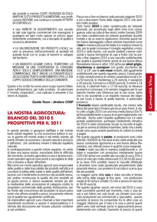 dei prodotti a marchio COOP, l’ASSENZA DI COLO-
     RANTI IN TUTTI I PRODOTTI ALIMENTARI, una certifi-           Passo ora a fare un bilancio sulla passata stagione 2010
     cazione NO-OGM, una continua e costante ATTIVITA’            e poi a descrivere l’inizio della stagione 2011 che sem-
     DI CONTROLLO.                                                bra molto positivo.
                                                                  Tutto l’anno 2010 è stato caratterizzato da notevole
     • Una VARIETA’ DI ASSORTIMENTO non vincola-                  piovosità, più accentuata negli ultimi mesi (con conse-
     to alle sole logiche commerciali che impongono il            guenze sulla raccolta di fine anno); inoltre l’annata 2009
     guadagno ad ogni costo oppure un prezzo appa-                era stata caratterizzata da notevoli grandinate durante
     rentemente conveniente, ma a discapito di qualità e          l’estate e da un inverno rigidissimo; entrambi questi fat-
     sicurezza alimentare.                                        tori hanno danneggiato colture arboree importanti come
                                                                  il kiwi in maniera pressoché totale e in maniera minore la
     • LA VALORIZZAZIONE DEI PRODOTTI LOCALI: ov-                 vite, per la quale comunque il risveglio vegetativo a inizio
     vero la presenza nell’assortimento di prodotti ed            2010 è stato buono, con poche evidenti carenze nutri-
     aziende locali con lo scopo di favorire lo sviluppo          zionali e buona formazione di capi a frutto che ha por-
     del territorio.                                              tato a fine stagione 2010 a una raccolta soddisfacente
                                                                  per qualità e quantità (merito anche di una buona difesa
     • UN RADICATO LEGAME CON IL TERRITORIO: LA                   fitosanitaria messa in atto): 150 ql/ha per pinot grigio,
     MISSIONE DI UNA COOPERATIVA DI CONSUMO                       chardonnay e sauvignon con grado zuccherino dai
     NON E’ SOLO E SEMPLICEMENTE UNA MISSIONE                     15,5° ai 18°, per le uve rosse restanti, dati ugualmente
     COMMERCIALE, MA E’ ANCHE LA CONSAPEVOLEZ-                    soddisfacenti; per quanto riguarda i prezzi, il pinot grigio
     ZA DI ESSERE PUNTO DI RIFERIMENTO PER LO SVI-                è stato venduto presso le cantine cooperative locali a cir-




                                                                                                                                   comunità viva
     LUPPO SOCIO-ECONOMICO DELLA COMUNITA’.                       ca 50 euro/ql, lo chardonnay a 25 euro/ql, il sauvignon
                                                                  a 30 euro/ql, il prosecco a 60-65 euro/ql, il merlot a 18
Quanto vi ho scritto ha come unico scopo il porre l’atten-        euro/ql, il cabernet franc a 17-18 euro/ql; la rilevanza
zione sull’importanza, per nulla scontata, di valorizzare         economica comunque si fa sempre maggiore per le uve
il “mondo cooperativo”, così radicato e presente a Ca-            bianche mentre cala l’interesse per le uve rosse, tanto
stions di Zoppola.                                                che si sta assistendo a un espianto massivo dei vitigni
                                                                  di uve rosse a favore di quelle bianche, in particolare
                       Davide Tonon – direttore COOP              prosecco.
                                                                  Il frumento tenero panificabile locale, che rientra nella
                                                                  filiera del pane tipico friulano già da un paio d’anni, è sta-
                                                                  to colto a luglio 2010 con una resa medio/bassa (55-75
lA NOSTRA AGRICOlTURA:                                            ql/ha) probabilmente a causa di un germogliamento non              11
BIlANCIO DEl 2010 E                                               ottimale. Anche sotto l’aspetto qualitativo non c’è stata
                                                                  grande soddisfazione, purtroppo l’andamento climatico
PROSPETTIVE PER Il 2011                                           nel 2010 è stato sfavorevole sia per la raccolta di luglio
                                                                  sia per la semina di ottobre/novembre, tanto che a livello
In questo periodo ci giungono dall’Italia e dal mondo             locale sono quasi assenti quest’anno le colture di cereali
tante notizie negative: la crisi economica tuttora in cor-        a paglia.
so, le guerre nel mondo arabo e nel medio oriente, gli            Per quanto riguarda le patate, le produzioni sono state
eventi climatici eccezionali e i disastri naturali e provoca-     ottimali ( 500-600 ql./ha) dove erano state praticate una
ti dall’uomo che sembrano minare il delicato equilibrio           buona conduzione agronomica e una buona difesa fito-
naturale.                                                         sanitaria, non ottimali invece in qualche zona marginale.
In contrapposizione a queste notizie negative, mi sento           Il mais è stato raccolto in maniera soddisfacente a ot-
di dare una buona notizia: nonostante tutte le difficoltà         tobre e novembre con produzioni mediamente buone
del momento, la nostra agricoltura è viva e dinamica ed i         (120-140 ql/ha) con umidità alla raccolta di circa 25% e
nostri operatori agricoli sono pronti a raccogliere le sfide      prezzi di mercato molto interessanti (15,50-16,80 euro/
che si trovano a dover affrontare.                                ql su base 25% umidità); invece le raccolte effettuate
Mai come ora i nostri operatori agricoli sono responsabili        a dicembre sono state penalizzate pesantemente dalla
della qualità e della tracciabilità dei prodotti nell’ottica di   piovosità intensa, con problemi di raccolta e scarsa qua-
conciliare la tutela della salute e della qualità dell’alimen-    lità dei prodotti.
tazione con il rendimento economico dei prodotti stessi;          La maggior parte della soia è stata raccolta in tempo
per vedere riconosciuta la qualità dei loro prodotti ad           utile prima delle piogge di fine anno, con produzione
un giusto prezzo si stanno avvalendo sempre più del-              medie di 40 ql/ha e umidità 15-16% e prezzo di mercato
la mediazione delle associazioni di categoria contro lo           di 34-35 euro/ql.
strapotere commerciale della grande distribuzione, per            Per quanto riguarda i prezzi, nel corso del 2010 ci sono
far fronte alla concorrenza dei produttori di alcuni paesi        stati consistenti aumenti per frumento, mais e soia do-
esteri che offrono prodotti a prezzi sicuramente inferiori        vuti a vari fattori non solo locali, sia climatici (con man-
ma di qualità non ugualmente certificata.                         cata produzione) sia commerciali e speculativi; questo
Gli imprenditori agricoli sono chiamati a fare importanti         aumento di prezzo ha comportato tra le altre cose un
investimenti economici e questo li responsabilizza e li           maggior interesse per il mais e la soia e perciò questi
stimola alla discussione per trovare soluzioni condivise          ultimi sono stati seminati anche in appezzamenti prece-
ai vari problemi.                                                 dentemente non coltivati; l’aumento di prezzo di questi
 