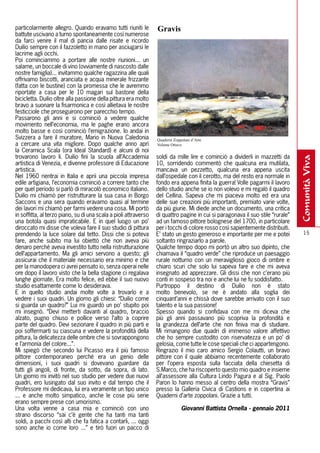 particolarmente allegro. Quando eravamo tutti riuniti le          Gravis
battute uscivano a turno spontaneamente così numerose
da farci venire il mal di pancia dalle risate e ricordo
Duilio sempre con il fazzoletto in mano per asciugarsi le
lacrime agli occhi.
Poi cominciammo a portare alle nostre riunioni... un
salame, un boccale di vino (ovviamente di nascosto dalle
nostre famiglia)... invitammo qualche ragazzina alle quali
offrivamo biscotti, aranciata e acqua minerale frizzante
(fatta con le bustine) con la promessa che le avremmo
riportate a casa per le 10 magari sul bastone della
bicicletta. Duilio oltre alla passione della pittura era molto
bravo a suonare la fisarmonica e così allietava le nostre
festicciole che proseguirono per parecchio tempo.
Passarono gli anni e si cominciò a vedere qualche
movimento nell’economia, ma le paghe erano ancora
molto basse e così cominciò l’emigrazione. Io andai in
Svizzera a fare il muratore, Mario in Nuova Caledonia             Quaderni Zoppolani d’Arte
a cercare una vita migliore. Dopo qualche anno aprì               Volume Ottavo
la Ceramica Scala (ora Ideal Standard) e alcuni di noi
trovarono lavoro lì. Duilio finì la scuola all’Accademia          soldi da mille lire e cominciò a dividerli in mazzetti da




                                                                                                                                 comunità viva
artistica di Venezia, e divenne professore di Educazione          10, sorridendo commentò che qualcuna era mutilata,
artistica.                                                        mancava un pezzetto, qualcuna era appena uscita
Nel 1960 rientrai in Italia e aprii una piccola impresa           dall’ospedale con il cerotto, ma del resto era normale in
edile artigiana, l’economia cominciò a correre tanto che          fondo era appena finita la guerra! Volle pagarmi il lavoro
per quel periodo si parlò di miracolò economico italiano.         dello studio anche se io non volevo e mi regalò il quadro
Duilio mi chiamò per ristrutturare la sua casa in Borgo           del Cellina. Sapeva che mi piaceva molto ed era una
Saccons e una sera quando eravamo quasi al termine                delle sue creazioni più importanti, premiato varie volte,
dei lavori mi chiamò per farmi vedere una cosa. Mi portò          da più giurie. Mi diede anche un documento, una critica
in soffitta, al terzo piano, su di una scala a pioli attraverso   di quattro pagine in cui si paragonava il suo stile “rurale”
una botola quasi impraticabile. E in quel luogo un po’            ad un famoso pittore bolognese del 1700, in particolare
diroccato mi disse che voleva fare il suo studio di pittura       per i tocchi di colore rosso così sapientemente distribuiti.
prendendo la luce solare dal tetto. Dissi che si poteva           E’ stato un gesto generoso e importante per me e potei           15
fare, anche subito ma lui obiettò che non aveva più               soltanto ringraziarlo a parole.
denaro perché aveva investito tutto nella ristrutturazione        Qualche tempo dopo mi portò un altro suo dipinto, che
dell’appartamento. Ma gli amici servono a questo; gli             chiamava il “quadro verde” che riproduce un paesaggio
assicurai che il materiale necessario era minimo e che            rurale notturno con un meraviglioso gioco di ombre e
per la manodopera ci avrei pensato io, senza operai nelle         chiaro scuri che solo lui sapeva fare e che mi aveva
ore dopo il lavoro visto che la bella stagione ci regalava        insegnato ad apprezzare. Gli dissi che non c’erano più
lunghe giornate. Era molto felice, ed ebbe il suo nuovo           conti in sospeso tra noi e anche lui ne fu soddisfatto.
studio esattamente come lo desiderava.                            Purtroppo il destino di Duilio non è stato
E in quello studio andai molte volte a trovarlo e a               molto benevolo, se ne è andato alla soglia dei
vedere i suoi quadri. Un giorno gli chiesi: “Duilio come          cinquant’anni e chissà dove sarebbe arrivato con il suo
si guarda un quadro?” Lui mi guardò un po’ stupito poi            talento e la sua passione!
mi insegnò. “Devi metterti davanti al quadro, braccio             Spesso quando si confidava con me mi diceva che
alzato, pugno chiuso e pollice verso l’alto a coprire             più gli anni passavano più scopriva la profondità e
parte del quadro. Devi sezionare il quadro in più parti e         la grandezza dell’arte che non finiva mai di studiare.
poi soffermarti su ciascuna e vedere la profondità della          Mi rimangono due quadri di immenso valore affettivo
pittura, la delicatezza delle ombre che si sovrappongono          che ho sempre custodito con riservatezza e un po’ di
e l’armonia del colore...”.                                       gelosia, come tutte le cose speciali che ci appartengono.
Mi spiegò che secondo lui Picasso era il più famoso               Ringrazio il mio caro amico Sergio Colautti, un bravo
pittore contemporaneo perché era un genio delle                   pittore con il quale abbiamo recentemente collaborato
dimensioni, i suoi quadri si dovevano guardare da                 per l’opera esposta sulla facciata della chiesetta di
tutti gli angoli, di fronte, da sotto, da sopra, di lato.         S.Marco, che ha riscoperto questo mio quadro e insieme
Un giorno mi invitò nel suo studio per vedere due nuovi           all’assessore alla Cultura Lindo Pagura e al Sig. Paolo
quadri, ero lusingato dal suo invito e dal tempo che il           Paron lo hanno messo al centro della mostra “Gravis”
Professore mi dedicava, lui era veramente un tipo unico           presso la Galleria Civica di Castions e in copertina ai
... e anche molto simpatico, anche le cose più serie              Quaderni d’arte zoppolani. Grazie a tutti.
erano sempre prese con umorismo.
Una volta venne a casa mia e cominciò con uno                                  Giovanni Battista Ornella - gennaio 2011
strano discorso “sai c’è gente che ha tanti ma tanti
soldi, a pacchi così alti che fa fatica a contarli, ... oggi
sono anche io come loro ...” e tirò fuori un pacco di
 