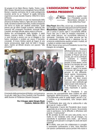 Un gruppo di noi Alpini (Renzo, Egidio, Tonino, Luigi,       l’ASSOCIAZIONE “lA PIAZZA”
Alfio, Giorgio, Renato) ha accompagnato l’amico Alfredo
Borean a questa cerimonia che lo vede protagonista           CAMBIA PRESIDENTE
essendo anche lui un “reduce” di quella tremenda
esperienza vissuta durante l’inverno 1942/43 in terra                                      Intervista a quattro mani
di Russia.                                                                                 tra il Presidente uscente
Quest’anno la cerimonia si è per noi impreziosita della                                    Massimiliano Zamuner e
presenza di Andrea Tedesco, figlio del socio Silvano al                                    la neo eletta Elisa Pasut
quale, durante la solenne cerimonia, è stata consegnata
una borsa di studio per studenti universitari, quale         Elisa Pasut: Allora Max, eccoci qui, a conclusione del
premio per gli ottimi risultati scolastici, dedicata alla    tuo mandato. Come sono stati questi anni da Presidente?
memoria del compianto Presidente sezionale Mario             massimiliano Zamuner: Riuscire a spiegare quello
Candotti, anch’egli ufficiale alpino reduce di Russia.       che si prova in poche righe è sicuramente difficile.
Andrea era accompagnato dalla famiglia: il papà              Posso dire che è stato un impegno importante, a
Silvano, mamma Vanda, il fratello Marco, che poi             volte molto faticoso, ma sicuramente bellissimo e
si sono fermati a pranzo con noi al Villaggio e che          stimolante. Coordinare così tante persone per fini
hanno contribuito a rendere più vivace il momento            di volontariato richiede tempo e dedizione ma da’
conviviale. Al bravo Andrea quindi gli Auguri di una         un’enorme soddisfazione quando arrivano i risultati, ed
buona prosecuzione degli studi da tutto il Gruppo            i risultati mi sembra siano arrivatiti.
alpini, mentre ad Alfredo diciamo con piacere: “alla         E: Beh, finisce la tua carica di Presidente ma non il tuo
prossima!”                                                   impegno da consigliere.




                                                                                                                           comunità viva
                                                                                       m:         Infatti!!    Staccarsi
                                                                                       definitivamente da una cosa in
                                                                                       cui si crede così tanto non è
                                                                                       possibile, la “Piazza” per chi la
                                                                                       provata, per chi ha contribuito
                                                                                       a costruirla e renderla
                                                                                       un’associazione           sempre
                                                                                       giovane, ti resta dentro, anche
                                                                                       perché ci ha riempito dei vuoti
                                                                                       sociali, poi organizzare e
                                                                                       lavorare in sagra ci ha aiutato
                                                                                       a crescere ed interagire con          17
                                                                                       persone di età differente.
                                                                                       Quindi questa Associazione,
                                                                                       quello che rappresenta, è
                                                                                       un ideale che deve essere
                                                                                       trasmesso alle generazioni
                                                                                       future per dare continuità agli
                                                                                       intenti iniziati molto tempo fa.
                                                                                       E: Il Presidente ha un ruolo
                                                                                       molto importante in questo,
                                                                                       vero?
                                                                                       m: Il Presidente è una
Il momento della premiazione di Andrea, con la presenza      persona che principalmente deve credere nei valori
fra gli altri, della Sig.ra Zora Candotti e del Presidente   aggregativi dell’Associazione, coinvolgere il gruppo,
della Sezione di Pordenone Giovanni Gasparet.                e possibilmente avere le spalle larghe, perché si sa’,
                                                             le critiche, e gli inconvenienti, sono sempre dietro
                  Per il Gruppo alpini Giorgio Rosin         l’angolo…
                            Castions, febbraio 2011          E: Confortante direi visto cha la sottoscritta è alta
                                                             poco più di 1 metro e 50!!!!
                                                             m: Ovviamente il lavoro del Presidente deve essere
                                                             supportato da un buon gruppo di lavoro. Sicuramente
                                                             sarai la portavoce, ma le difficoltà si affrontano tutti
                                                             insieme. Ti senti pronta?
                                                             E: Mi verrebbe da dirti che sono nata pronta, ma in
                                                             realtà mi sto’ rendendo conto che gli impegni, ma
                                                             soprattutto le aspettative sono molte… per fortuna
                                                             durante gli anni passati in consiglio ho avuto dei buoni
                                                             maestri!!!
                                                             m: In effetti, sono anni che collaboriamo in consiglio
                                                             e ovviamente continueremo a farlo. Sono fiducioso
                                                             che questo cambiamento possa portare linfa nuova e
 