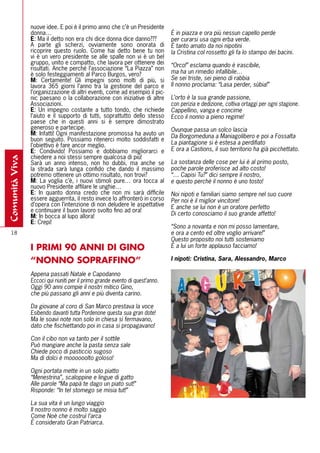 nuove idee. E poi è il primo anno che c’è un Presidente
                donna…                                                         È in piazza e ora più nessun capello perde
                E: Ma il detto non era chi dice donna dice danno???            per curarsi usa ogni erba verde.
                A parte gli scherzi, ovviamente sono onorata di                È tanto amato da noi nipotini
                ricoprire questo ruolo. Come hai detto bene tu non             la Cristina col rossetto gli fa lo stampo dei bacini.
                vi è un vero presidente se alle spalle non vi è un bel
                gruppo, unito e compatto, che lavora per ottenere dei          “Orco!” esclama quando è irascibile,
                risultati. Anche perché l’associazione “La Piazza” non
                è solo festeggiamenti al Parco Burgos, vero?                   ma ha un rimedio infallibile…
                m: Certamente! Gli impegni sono molti di più, si               Se sei triste, sei pieno di rabbia
                lavora 365 giorni l’anno tra la gestione del parco e           Il nonno proclama: “Lasa perder, sùbia!”
                l’organizzazione di altri eventi, come ad esempio il pic-
                nic paesano o la collaborazione con iniziative di altre        L’orto è la sua grande passione,
                Associazioni.                                                  con perizia e dedizione, coltiva ortaggi per ogni stagione.
                E: Un impegno costante a tutto tondo, che richiede             Cappellino, vanga e concime
                l’aiuto e il supporto di tutti, soprattutto dello stesso       Ecco il nonno a pieno regime!
                paese che in questi anni si è sempre dimostrato
                generoso e partecipe.                                          Ovunque passa un solco lascia
                m: Infatti! Ogni manifestazione promossa ha avuto un           Da Borgomeduna a Maniagolibero e poi a Fossalta
                buon seguito. Possiamo ritenerci molto soddisfatti e
                l’obiettivo è fare ancor meglio.                               La piantagione si è estesa a perdifiato
                E: Condivido! Possiamo e dobbiamo migliorarci e                E ora a Castions, il suo territorio ha già picchettato.
                chiedere a noi stessi sempre qualcosa di più!
comunità viva




                Sarà un anno intenso, non ho dubbi, ma anche se                La sostanza delle cose per lui è al primo posto,
                la strada sarà lunga confido che dando il massimo              poche parole proferisce ad alto costo!
                potremo ottenere un ottimo risultato, non trovi?               “… Capisi Tu?” dici sempre il nostro,
                m: La voglia c’è, i nuovi stimoli pure… ora tocca al           e questo perché il nonno è uno tosto!
                nuovo Presidente affilare le unghie…
                E: In quanto donna credo che non mi sarà difficile             Noi nipoti e familiari siamo sempre nel suo cuore
                essere agguerrita, il resto invece lo affronterò in corso      Per noi è il miglior vincitore!
                d’opera con l’intenzione di non deludere le aspettative        E anche se lui non è un oratore perfetto
                e continuare il buon lavoro svolto fino ad ora!
                m: In bocca al lupo allora!                                    Di certo conosciamo il suo grande affetto!
                E: Crepi!
                                                                               “Sono a novanta e non mi posso lamentare,
  18                                                                           e ora a cento ed oltre voglio arrivare!”
                                                                               Questo proposito noi tutti sosteniamo
                I PRIMI 90 ANNI DI GINO                                        E a lui un forte applauso facciamo!

                “NONNO SOPRAFFINO”                                             I nipoti: Cristina, Sara, Alessandro, Marco

                Appena passati Natale e Capodanno
                Eccoci qui riuniti per il primo grande evento di quest’anno.
                Oggi 90 anni compie il nostri mitico Gino,
                che più passano gli anni e più diventa carino.

                Da giovane al coro di San Marco prestava la voce
                Esibendo davanti tutta Pordenone questa sua gran dote!
                Ma le soavi note non solo in chiesa si fermavano,
                dato che fischiettando poi in casa si propagavano!

                Con il cibo non va tanto per il sottile
                Può mangiare anche la pasta senza sale
                Chiede poco di pasticcio sugoso
                Ma di dolci è moooooolto goloso!

                Ogni portata mette in un solo piatto
                “Menestrina”, scaloppine e lingue di gatto
                Alle parole “Ma papà te dago un piato sut!”
                Risponde: “In tel stomego se misia tut!”

                La sua vita è un lungo viaggio
                Il nostro nonno è molto saggio
                Come Noè che costruì l’arca
                È considerato Gran Patriarca.
 