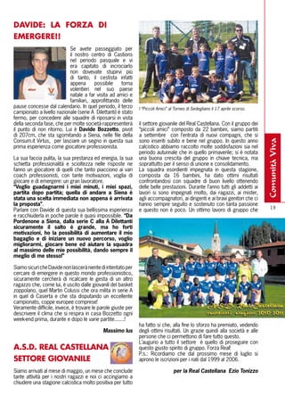 DAVIDE: lA FORZA DI
EMERGERE!!
                           Se avete passeggiato per
                           il nostro centro di Castions
                           nel periodo pasquale e vi
                           era capitato di incrociarlo
                           non dovevate stupirvi più
                           di tanto, il cestista infatti
                           appena      possibile      torna
                           volentieri nel suo paese
                           natale a far visita ad amici e
                           familiari, approfittando delle
pause concesse dal calendario. In quel periodo, il terzo      I “Piccoli Amici” al Torneo di Sedegliano il 17 aprile scorso.
campionato a livello nazionale (serie A Dilettanti) è stato
fermo, per concedere alle squadre di riposarsi in vista
della seconda fase, che per molte società rappresenterà       il settore giovanile del Real Castellana. Con il gruppo dei
il punto di non ritorno. Lui è Davide bozzetto, pivot         “piccoli amici” composto da 22 bambini, siamo partiti
di 207cm, che sta sgomitando a Siena, nelle file della        a settembre con l’entrata di nuovi compagni, che si
Consum.it Virtus, per lasciare un segno in questa sua         sono inseriti subito e bene nel gruppo. In questo anno




                                                                                                                               comunità viva
prima esperienza come giocatore professionista.               calcistico abbiamo raccolto molte soddisfazioni sia nel
                                                              periodo autunnale che in quello primaverile; si è notata
La sua faccia pulita, la sua prestanza ed energia, la sua     una buona crescita del gruppo in chiave tecnica, ma
schietta professionalità e scioltezza nelle risposte ne       soprattutto per il senso di unione e consolidamento.
fanno un giocatore di quelli che tanto piacciono ai vari      La squadra esordienti impegnata in questa stagione,
coach professionisti, con tante motivazioni, voglia di        composta da 16 bambini, ha dato ottimi risultati
giocare e di emergere: un gran lavoratore.                    confrontandosi con squadre di buon livello ottenendo
“Voglio guadagnarmi i miei minuti, i miei spazi,              delle belle prestazioni. Durante l’anno tutti gli addetti ai
partita dopo partita; quella di andare a Siena è              lavori si sono impegnati molto, dai ragazzi, ai mister,
stata una scelta immediata non appena è arrivata              agli accompagnatori, ai dirigenti e ai bravi genitori che ci
la proposta”.                                                 hanno sempre seguito e sostenuto con tanta passione
                                                                                                                                 19
Parlare con Davide di questa sua bellissima esperienza        e questo non è poco. Un ottimo lavoro di gruppo che
e racchiuderla in poche parole è quasi impossibile. “Da
Pordenone a Siena, dalla serie C alla A Dilettanti
sicuramente il salto è grande, ma ho forti
motivazioni, ho la possibilità di aumentare il mio
bagaglio e di iniziare un nuovo percorso, voglio
migliorarmi, giocare bene ed aiutare la squadra
al massimo delle mie possibilità, dando sempre il
meglio di me stesso!”

Siamo sicuri che Davide non lascerà niente di intentato per
cercare di emergere in questo mondo professionistico,
sicuramente cercherà di ricalcare le gesta di un altro
ragazzo che, come lui, è uscito dalle giovanili del basket
zoppolano, quel Martin Colussi che ora milita in serie A
in quel di Caserta e che sta disputando un eccellente
campionato, coppe europee comprese!
Veramente difficile, invece, è trovare le parole giuste per
descrivere il clima che si respira in casa Bozzetto ogni
week-end prima, durante e dopo le varie partite.......!
                                                              ha fatto si che, alla fine lo sforzo ha premiato, vedendo
                                            Massimo Ius       degli ottimi risultati. Un grazie quindi alla società e alle
                                                              persone che ci permettono di fare tutto questo.
                                                              L’augurio a tutto il settore è quello di proseguire con
A.S.D. REAl CASTEllANA                                        questo giusto spirito di gruppo. Forza Real!
                                                              P.s.: Ricordiamo che dal prossimo mese di luglio si
SETTORE GIOVANIlE                                             aprono le iscrizioni per i nati dal 1999 al 2006.

Siamo arrivati al mese di maggio, un mese che conclude                            per la Real Castellana Ezio Tonizzo
tante attività per i nostri ragazzi e noi ci accingiamo a
chiudere una stagione calcistica molto positiva per tutto
 