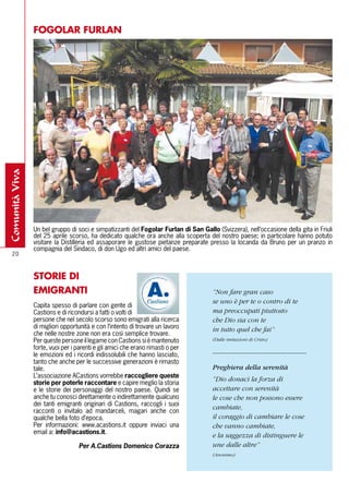 FOGOlAR FURlAN
comunità viva




                Un bel gruppo di soci e simpatizzanti del Fogolar Furlan di San Gallo (Svizzera), nell’occasione della gita in Friuli
                del 25 aprile scorso, ha dedicato qualche ora anche alla scoperta del nostro paese; in particolare hanno potuto
                visitare la Distilleria ed assaporare le gustose pietanze preparate presso la locanda da Bruno per un pranzo in
                compagnia del Sindaco, di don Ugo ed altri amici del paese.
  20



                STORIE DI
                EMIGRANTI                                                             “Non fare gran caso
                                                                                      se uno è per te o contro di te
                Capita spesso di parlare con gente di
                Castions e di ricondursi a fatti o volti di                           ma preoccupati piuttosto
                persone che nel secolo scorso sono emigrati alla ricerca              che Dio sia con te
                di migliori opportunità e con l’intento di trovare un lavoro          in tutto quel che fai”
                che nelle nostre zone non era così semplice trovare.
                Per queste persone il legame con Castions si è mantenuto              (Dalle imitazioni di Cristo)
                forte, vuoi per i parenti e gli amici che erano rimasti o per
                le emozioni ed i ricordi indissolubili che hanno lasciato,
                tanto che anche per le successive generazioni è rimasto
                tale.                                                                 Preghiera della serenità
                L’associazione ACastions vorrebbe raccogliere queste
                                                                                      “Dio donaci la forza di
                storie per poterle raccontare e capire meglio la storia
                e le storie dei personaggi del nostro paese. Quindi se                accettare con serenità
                anche tu conosci direttamente o indirettamente qualcuno               le cose che non possono essere
                dei tanti emigranti originari di Castions, raccogli i suoi
                                                                                      cambiate,
                racconti o invitalo ad mandarceli, magari anche con
                qualche bella foto d’epoca.                                           il coraggio di cambiare le cose
                Per informazioni: www.acastions.it oppure inviaci una                 che vanno cambiate,
                email a: info@acastions.it.
                                                                                      e la saggezza di distinguere le
                                                                             
                                    Per A.Castions Domenico Corazza                   une dalle altre”
                                                                                      (Anonimo)
 