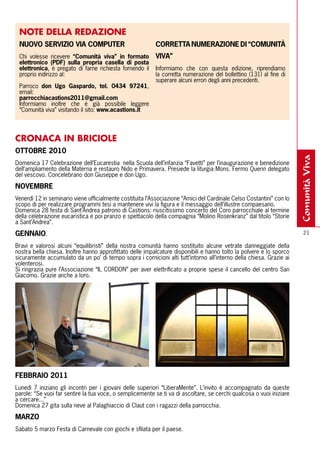 NOTE DEllA REDAZIONE
 NUOVO SErVIZIO VIA COmPUtEr                              COrrEttA NUmErAZIONE DI “COmUNItÀ
 Chi volesse ricevere “Comunità viva” in formato          VIVA”
 elettronico (PDF) sulla propria casella di posta
 elettronica, è pregato di farne richiesta fornendo il    Informiamo che con questa edizione, riprendiamo
 proprio indirizzo al:                                    la corretta numerazione del bollettino (131) al fine di
                                                          superare alcuni errori degli anni precedenti.
 Parroco don Ugo Gaspardo, tel. 0434 97241,
 email:
 parrocchiacastions2011@gmail.com
 Informiamo inoltre che è già possibile leggere
 “Comunità viva” visitando il sito: www.acastions.it




CRONACA IN BRICIOlE
OttObrE 2010




                                                                                                                      comunità viva
Domenica 17 Celebrazione dell’Eucarestia nella Scuola dell’infanzia “Favetti” per l’inaugurazione e benedizione
dell’ampliamento della Materna e restauro Nido e Primavera. Presiede la liturgia Mons. Fermo Querin delegato
del vescovo. Concelebrano don Giuseppe e don Ugo.

NOVEmbrE
Venerdì 12 in seminario viene ufficialmente costituita l’Associazione “Amici del Cardinale Celso Costantini” con lo
scopo di per realizzare programmi tesi a mantenere vivi la figura e il messaggio dell’illustre compaesano.
Domenica 28 festa di Sant’Andrea patrono di Castions: riuscitissimo concerto del Coro parrocchiale al termine
della celebrazione eucaristica e poi pranzo e spettacolo della compagnia “Molino Rosenkranz” dal titolo “Storie
a Sant’Andrea”.

GENNAIO.                                                                                                                21

Bravi e valorosi alcuni “equilibristi” della nostra comunità hanno sostituito alcune vetrate danneggiate della
nostra bella chiesa. Inoltre hanno approfittato delle impalcature disponibili e hanno tolto la polvere e lo sporco
sicuramente accumulato da un po’ di tempo sopra i cornicioni alti tutt’intorno all’interno della chiesa. Grazie ai
volenterosi.
Si ringrazia pure l’Associazione “IL CORDON” per aver elettrificato a proprie spese il cancello del centro San
Giacomo. Grazie anche a loro.




FEbbrAIO 2011
Lunedì 7 iniziano gli incontri per i giovani delle superiori “LiberaMente”. L’invito è accompagnato da queste
parole: “Se vuoi far sentire la tua voce, o semplicemente se ti va di ascoltare, se cerchi qualcosa o vuoi iniziare
a cercare...”
Domenica 27 gita sulla neve al Palaghiaccio di Claut con i ragazzi della parrocchia.

mArZO
Sabato 5 marzo Festa di Carnevale con giochi e sfilata per il paese.
 