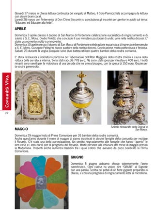 Giovedì 17 marzo in chiesa lettura continuata del vangelo di Matteo. il Coro Parrocchiale accompagna la lettura
                con alcuni brani corali.
                Lunedì 28 marzo con l’intervento di Don Chino Biscontin si concludono gli incontri per genitori e adulti sul tema:
                “Educarci ed Educare alla fede”.

                APrILE
                Domenica 3 aprile presso il duomo di San Marco di Pordenone celebrazione eucaristica di ringraziamento e di
                saluto a S. E. Mons. Ovidio Poletto che conclude il suo ministero pastorale di undici anni nella nostra diocesi. E’
                stato un momento molto commovente.
                Domenica 10 aprile presso il duomo di San Marco di Pordenone celebrazione eucaristica di ingresso e benvenuto
                a S. E. Mons. Giuseppe Pellegrini nuovo pastore della nostra diocesi. Celebrazione molto partecipata e festosa.
                Sabato 23 durante la veglia pasquale sono stati battezzati ben quattro bambini della nostra comunità.

                E’ stata restaurata e ridorata la porticina del Tabernacolo dell’Altar Maggiore della nostra chiesa a causa della
                rottura della serratura interna. Sono stati raccolti 778 euro. Ne sono stati spesi per il restauro 400 euro. I soldi
                rimasti sono serviti per la ri-doratura di una pisside che ne aveva bisogno, con la spesa di 150 euro. Grazie per
                la vostra generosità.
comunità viva




  22




                                                                                                   Turibolo restaurato della Chiesa di
                mAGGIO                                                                                                    San Marco.

                Domenica 29 maggio festa di Prima Comunione per 26 bambini della nostra comunità.
                Anche quest’anno durante il mese di maggio ci siamo incontrati in alcune famiglie della comunità per recitare
                il Rosario. C’è stata una bella partecipazione. Un sentito ringraziamento alle famiglie che hanno “aperto” le
                loro case e i loro cortili per la preghiera del Rosario. Molte persone alla chiusura del mese di maggio presso
                la Madonnina. Presenti anche numerosi bambini tra i quali coloro che avevano da poco celebrato la Prima
                Comunione.

                                                                GIUGNO
                                                                Domenica 5 giugno abbiamo chiuso solennemente l’anno
                                                                catechistico. Ogni classe ha voluto dire “GRAZIE” al Signore
                                                                con una parola, scritta nei petali di un fiore gigante preparato in
                                                                chiesa, e con una preghiera di ringraziamento letta al microfono.
 