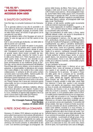 “10.10.10”:                                                    parroci della forania, da Mons. Piero Cesco, amico di
lA NOSTRA COMUNITA’                                            famiglia e nelle vesti di vicario vescovile, abbiamo ac-
                                                               colto il nostro nuovo parroco. Ad accompagnare il nipo-
ACCOGlIE DON UGO                                               te, anche Padre Felice Centis classe 1919, missionario
                                                               Comboniano in Uganda dal 1967, da dove era appena
                                                               tornato. Alla parte ufficiale è seguita la concelebrazione
IL SALUTO DI CASTIONS                                          della Santa Massa solenne, accompagnata dalle note
                                                               della corale “Sant’Andrea”.
Caro Don Ugo, la comunità Castionese ti da il benvenu-         Un tempo, un tale evento, avrebbe avuto sicuramente
to.                                                            molte più esteriori espressioni di giubilo.
Con la giornata odierna la tua vita di sacerdote e di          Con il paese tappezzato di manifesti inneggianti a, W
uomo verrà ad intrecciarsi strettamente con la nostra          DON…. ed il cammino verso la chiesa, sarebbe avvenu-
vita di singoli, di famiglie, di gruppi, di comunità. Entre-   to sicuramente sotto archi fioriti.
rai nella nostra storia, nel vissuto di ogni giorno con le     Oggi c’accontentiamo di molto meno, o forse, siamo
sue gioie ed i suoi dolori.                                    talmente abituati a tutto, che anche lo straordinario lo
Come già abbiamo detto a Don Giuseppe nel cenno di             facciamo passare per una normalità.
saluto, tu sarai da oggi uno di noi! Noi saremo la tua         Ad accompagnare il parroco, che da oggi sarà “No-
famiglia!                                                      stro”, anche alcuni, che per noi erano foresc (forestieri).
Entri in una comunità già strutturata, con delle belle re-     Arrivati da Fossalta di Portogruaro e da Maniago Libero
altà ma anche con i suoi limiti.                               rispettivamente sua ultima e penultima destinazione,
Avere la presenza di un prete nel paese è una grazia.          per testimoniare affetto ad una persona che per anni




                                                                                                                              comunità viva
Non sappiamo se tra qualche anno il nostro territorio          gli è stata vicino. Come noi in gioventù, salutare alla
comunale potrà contare sul numero attuale di sacer-            stazione, un nostro amico partente per l’emigrazione.
doti. Consapevoli di questa situazione, sappiamo che           Quella di un parroco, cambiando comunità all’interno
un grande spazio dovrà essere occupato dai laici.              della diocesi, può apparire un’emigrazione da poco.
In questa nuova realtà, dovremo far nostre le paro-            In fondo parliamo la stessa lingua, anche se usiamo
le della prima lettera di S. Pietro Apostolo che al ca-        dialetti diversi, non dovremmo quindi, avere problemi
pitolo quarto recita: “Ciascuno viva secondo la gra-           di comunicazione. Forse è così. Ma se vogliamo dar
zia ricevuta, mettendola al servizio degli altri, come         credito ad un aforisma nostrano, sembrerebbe proprio
buoni amministratori di una multiforme grazia di Dio”.         di no. Recita infatti:
Don Ugo, nel tuo articolo di presentazione del Bollettino      “A ogni cambiada ‘na brusada”.
Parrocchiale dello scorso ottobre, scrivi di sentire la tre-   Probabilmente, quanto sopra, si riferisce ad un cam-
pidazione, la responsabilità, la delicatezza del compito       biamento fisico, come ad esempio un trasloco, figu-                3
che ti viene affidato e che confidi in Dio e nella nostra      rarsi quanto è più calzante se applicato ai rapporti
collaborazione. Ci sentiamo di dirti che potrai contare        che s’instaurano fra le persone. Un paese è l’insie-
sul nostro aiuto e sul nostro affetto. Daremo quello che       me della gente che lo compone ed ha: sensibilità,
è possibile come abbiamo fatto nel passato.                    aspettative diverse, derivanti dall’esperienze vissu-
Rinnoviamo quindi il benvenuto a te e al “patriarca” Gino,     te o subite, dall’età dei soggetti, dall’impronta fami-
tuo padre. Siamo contenti che ti resti vicino e che sia tra    gliare ricevuta, dal fatto che sia città o campagna.
noi. Prendi il tempo che ti serve per conoscere questa         L’insieme di queste variabili e molte altre, prese nella
nuova realtà, sei uno a cui piace pensare prima di deci-       loro interezza, ti fanno dire: questa è una comunità
dere, va bene così!                                            chiusa o più aperta, più espansiva, meno disponibile,
Don Giosuè nell’articolo dell’ultimo bollettino afferma        più tesa al sociale, più individualista, più tollerante, più
che la forza del prete è il suo Signore. Il prete è colui      ridanciana, più musona o con un occhio rivolto più ai
che è chiamato ad essere l’annunciatore del Suo Vange-         diritti che ai doveri o viceversa. In definitiva noi siamo
lo. Ecco, chiediamo al Signore nella preghiera che ti sia      quel che siamo, e c’è lo portiamo dietro come il D.N.A.
vicino e possa darti la gioia della Sua Presenza.              La modificazione è talmente lenta da non accorgercene,
Buon cammino a te e alla nostra Comunità.                      se non nelle rare occasioni in cui, l’avanzare dell’età o
                                                               qualche altro incidente di percorso, ci obbliga ad una
            Per il Consiglio Pastorale Parrocchiale            riflessione su: chi siamo, dove stiamo andando, oppure,
                                      Enzo Barabas             ad un pensiero ancora più inquietante. Il consuntivo del
                         Castions 10 ottobre 2010              tempo andato. Don Ugo si troverà di fronte sicuramen-
                                                               te ad una comunità con alcune caratteristiche, che non
                                                               saprei come definire, essendo io in essa immerso, e
IL PRETE: DONO PER LA COMUNITà                                 com’è noto, siamo umanamente più portati a vedere la
                                                               pagliuzza nell’occhio altrui che la trave nel nostro. Cer-
Domenica 10 ottobre 2010 abbiamo incontrato per la             tamente diversa, come lo saranno state tutte quelle che
prima volta il novo parroco che è entrato ufficialmente in     il suo cammino di sacerdote, gli avrà fatto vivere. Usan-
parrocchia. Una cerimonia che sarà certamente usua-            do una metafora. La primavera di tutti gli umani, imma-
le, ma che ai parrocchiani, normalmente non capita, per        gino anche nella sua, è la stagione dell’ottimismo, che
fortuna, d’assistere spesso. L’ultimo nostro precedente,       fa presagire un’estate meravigliosa e feconda. È la sta-
ammesso che fossimo presenti, fu antecedente di die-           gione in cui sbocciano le rose, che com’è noto, hanno
ci anni. Così domenica pomeriggio accompagnato: dai            anche le spine, ma in quel tempo sono solo un dettaglio.
 