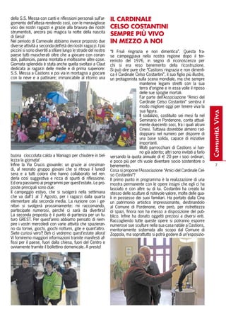 della S.S. Messa con canti e riflessioni personali sull’ar-
gomento dell’attesa rendendo così, con le meravigliose
                                                                 Il CARDINAlE
voci dei nostri ragazzi e grazie alla bravura dei nostri         CElSO COSTANTINI
strumentisti, ancora più magica la notte della nascita
di Gesù!
                                                                 SEMPRE PIÙ VIVO
Nel periodo di Carnevale abbiamo invece proposto due             IN MEZZO A NOI
diverse attività a seconda dell’età dei nostri ragazzi. I più
piccini si sono divertiti a sfilare lungo le strade del nostro   “Il Friuli ringrazia e non dimentica”. Questa fra-
paese tutti mascherati oltre che a giocare con corian-           se campeggiava nella nostra regione dopo il ter-
doli, palloncini, panna montata e moltissime altre cose.         remoto del 1976, in segno di riconoscenza per
Giornata splendida è stata anche quella svoltasi a Claut         chi si era reso benemerito della ricostruzione.
dedicata ai ragazzi delle medie e di prima superiore:            Si può dire pure che “Castions ringrazia e non dimenti-
S.S. Messa a Castions e poi via in montagna a giocare            ca il Cardinale Celso Costantini”, il suo figlio più illustre,
con la neve e a pattinare; immancabile al ritorno una            un protagonista sulla scena mondiale, ma che sempre
                                                                                   mantenne legami stretti con la sua
                                                                                   terra d’origine e in essa volle il riposo
                                                                                   delle sue spoglie mortali.
                                                                                   Far parte dell’Associazione “Amici del
                                                                                   Cardinale Celso Costantini” sembra il
                                                                                   modo migliore oggi per tenere viva la
                                                                                   sua figura.




                                                                                                                                  comunità viva
                                                                                   Il sodalizio, costituito sei mesi fa nel
                                                                                   Seminario in Pordenone, conta attual-
                                                                                   mente duecento soci, tra i quali alcuni
                                                                                   Cinesi. Tuttavia dovrebbe almeno rad-
                                                                                   doppiarsi nel numero per disporre di
                                                                                   una base solida, capace di iniziative
                                                                                   importanti.
                                                                                   Molti parrocchiani di Castions vi han-
                                                                                   no già aderito; altri sono invitati a farlo
buona cioccolata calda a Maniago per chiudere in bel-            versando la quota annuale di € 20 per i soci ordinari,
lezza la giornata!                                               e poco più per chi vuole diventare socio sostenitore o
Infine la Via Crucis giovanile: un grazie ai cresiman-           benemerito.                                                          7
di, al neonato gruppo giovani che si ritrova il lunedì           Cosa si propone l’Associazione “Amici del Cardinale Cel-
sera e a tutti coloro che hanno collaborato nel ren-             so Costantini”?
derla così suggestiva e ricca di spunti di riflessione.          Il primo punto in programma è la realizzazione di una
Ed ora passiamo ai programmi per quest’estate. Le pro-           mostra permanente con le opere insigni che egli ci ha
poste principali sono due:                                       lasciato e con altre su di lui. Costantini ha creato lui
Il campeggio estivo, che si svolgerà nella settimana             stesso delle sculture di notevole valore, molte delle qua-
che va dall’1 al 7 Agosto, per i ragazzi dalla quarta            li in possesso dei suoi familiari. Ha portato dalla Cina
elementare alla seconda media. La riunione con i ge-             un patrimonio artistico impressionante, destinandolo
nitori si svolgerà prossimamente: mi raccomando,                 al Comune di Pordenone, che però, per ristrettezza
partecipate numerosi, perché ci sarà da divertirsi!              di spazi, finora non ha messo a disposizione del pub-
La seconda proposta è il punto di partenza per un fu-            blico. Infine ha donato oggetti preziosi a diversi enti.
turo GREST. Per quest’anno abbiamo pensato di riem-              Raccogliendo tutte queste opere si potranno esporre
pire i vostri mercoledì con varie attività che spazieran-        numerose sue sculture nella sua casa natale a Castions,
no da tornei, giochi, giochi notturni, gite e quant’altro.       meritoriamente sistemata allo scopo dal Comune di
Siete curiosi vero?! Beh ci vedremo quest’estate allora!         Zoppola, ma soprattutto si potrà godere di un’esposizio-
Vi forniremo maggiori informazioni tramite manifesti af-
fissi per il paese, fuori dalla chiesa, fuori del Centro e
ovviamente tramite il bollettino domenicale. A presto!
 