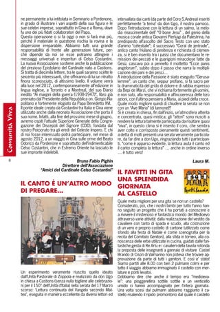 ne permanente a lui intitolata in Seminario a Pordenone,         intervallata dai canti (da parte del Coro S.Andrea) inseriti
                in grado di illustrare i vari aspetti della sua figura e le      perfettamente ‘a tema’ da don Ugo, il nostro parroco.
                sue celebri imprese, soprattutto in Cina e a Roma, dove          Dopo l’introduzione con la lettura di un salmo, la melo-
                fu uno dei più fidati collaboratori del Papa.                    dia rinascimentale dell’ “O bone Jesu” , del genio della
                Questa operazione o si fa oggi o non si farà mai più,            musica corale antica Giovanni Pierluigi da Palestrina, ha
                perché il materiale in questione rischia la rovina e la          predisposto all’ascolto del Sacro Testo con uno stato
                dispersione irreparabile. Abbiamo tutti una grande               d’animo “celestiale”; il successivo “Coral de jentrade”,
                responsabilità di fronte alle generazioni future, per-           antico canto friulano di penitenza e richiesta di clemen-
                ché dipende da noi se esse potranno attingere i                  za, si è ben inserito tra i passi che documentano le re-
                messaggi universali e imperituri di Celso Costantini.            missioni dei peccati e le guarigioni miracolose fatte da
                La nuova Associazione sostiene anche la pubblicazione            Gesù; cascava poi a pennello il mottetto “Ecce panis
                del prezioso Epistolario del Cardinale nato a Castions.          angelorum”, subito dopo il passo che narra la moltipli-
                Si tratta di diecimila lettere, tra le quali saranno scelte le   cazione dei pani e dei pesci…
                seicento più interessanti, che offriranno di lui un ritratto     A introduzione della Passione è stato eseguito “Gerusa-
                finora sconosciuto, di altissimo livello. Il volume verrà        lemme”, un canto che, seppur profano, si fa sacro per
                alla luce nel 2012, contemporaneamente all’edizione in           la drammaticità del grido di dolore e di rabbia espresso
                lingua inglese, a Toronto e a Montreal, del suo Diario           da Bepi de Marzi, che vi richiama fortemente gli uomini,
                inedito “Ai margini della guerra (1938-1947)”, libro già         e non solo, alla responsabilità e all’incoerenza delle loro
                premiato dal Presidente della Repubblica on. Giorgio Na-         azioni, con l’ultimo pensiero a Maria, ai piedi della croce.
                politano e fortemente elogiato da Papa Benedetto XVI.            Quale modo migliore quindi di chiudere la serata se non
                Il ponte ideale creato da Costantini tra Italia e Cina viene     con un “Ave Maria” (di Iannone)!?
comunità viva




                utilizzato anche dalla neonata Associazione che porta il         Si è creata in chiesa, fin dall’inizio, un’atmosfera attenta
                suo nome. Infatti, alla fine del prossimo mese di giugno,        e concentrata, quasi mistica; gli “attori” sono riusciti a
                avremo ospiti l’attuale Superiore Generale della Congre-         rendere la lettura talmente partecipata da risultare quasi
                gazione dei Discepoli del Signore (CDD), fondata dal             “viva”, in questo clima si è inserito il coro, che sembra
                nostro Porporato tra gli eredi del Celeste Impero. E chi         aver colto e corrisposto pienamente questi sentimenti,
                di noi fosse interessato potrà partecipare, nel mese di          a detta di molti presenti una serata veramente particola-
                agosto 2012, a un viaggio in Cina sulle orme del Beato           re, da far dire a don Ugo, ringraziando tutti i partecipan-
                Odorico da Pordenone e soprattutto dell’indimenticabile          ti, “come è apparso evidente, la lettura aiuta il canto ed
                Celso Costantini, che in Estremo Oriente ha lasciato le          il canto completa la lettura” … anche in ordine inverso
                sue impronte indelebili.                                         … è tutto vero!
    8                                           Bruno Fabio Pighin                                                                Laura M.
                                        Direttore dell’Associazione
                             “Amici del Cardinale Celso Costantini”
                                                                                 Il FAVETTI IN GITA
                                                                                 UNA SPlENDIDA
                Il CANTO è UN’AlTRO MODO                                         GIORNATA
                DI PREGARE…                                                      Al CASTEllO
                                                                                 Quale meta migliore per una gita se non un castello?
                                                                                 Considerato, poi, che i nostri bimbi per tutto l’anno han-
                                                                                 no seguito un progetto che li ha portati a conoscere e
                                                                                 a rivivere il misterioso e fantastico mondo del Medioevo
                                                                                 attraverso varie attività: dalla realizzazione del vestito da
                                                                                 cavaliere con tanto di spada e scudo, alla costruzione
                                                                                 di un vero e proprio castello di cartone (utilizzato come
                                                                                 sfondo alla festa di Natale e come scenografia per la
                                                                                 recita del Comitato Genitori), alla sfida in torneo, alla co-
                                                                                 noscenza delle erbe utilizzate in cucina, guidati dalle fan-
                                                                                 tastiche gesta di Re Artu e i cavalieri della tavola rotonda
                                                                                 la proposta delle insegnanti a gennaio di visitare Castel
                                                                                 Brando di Cison di Valmarino non poteva che trovare ap-
                                                                                 provazione da parte di tutti i genitori. E così e’ stato!
                                                                                 Siamo partiti alle 8.00 con ben 2 pulmann colmi e per
                                                                                 tutto il viaggio abbiamo immaginato il castello con mer-
                Un esperimento veramente riuscito quello ideato                  lature e ponti levatoi.
                dall’Unità Pastorale di Zoppola e realizzato da don Ugo          Dobbiamo dire che anche il tempo era “medioeva-
                in chiesa a Castions (senza nulla togliere alle celebrazio-      le”: una pioggerellina sottile sottile e un venticello
                ni per il 150° dell’Unità d’Italia) nella serata del 17 Marzo    umido ci hanno accompagnato per l’intera giornata.
                scorso: ‘Lettura continuata del Vangelo secondo Mat-             Una volta scesi dal pulmann abbiamo raggiunto il ca-
                teo’, eseguita in maniera eccellente da diversi lettori ed       stello risalendo il ripido promontorio dal quale il castello
 