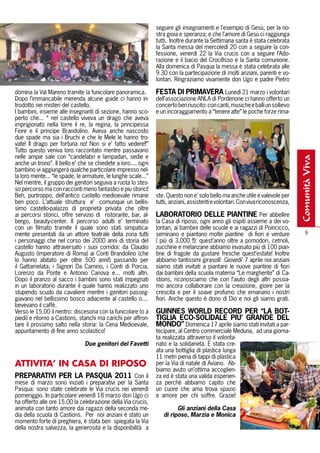seguire gli insegnamenti e l’esempio di Gesù, per la no-
                                                               stra gioia e speranza; e che l’amore di Gesù ci raggiunga
                                                               tutti. Inoltre durante la Settimana santa è stata celebrata
                                                               la Santa messa del mercoledì 20 con a seguire la con-
                                                               fessione, venerdì 22 la Via crucis con a seguire l’Ado-
                                                               razione e il bacio del Crocifisso e la Santa comunione.
                                                               Alla domenica di Pasqua la messa è stata celebrata alle
                                                               9.30 con la partecipazione di molti anziani, parenti e vo-
                                                               lontari. Ringraziamo vivamente don Ugo e padre Pietro

domina la Val Mareno tramite la funicolare panoramica.         FEStA DI PrImAVErA Lunedì 21 marzo i volontari
Dopo l’immancabile merenda alcune guide ci hanno in-           dell’associazione ANLA di Pordenone ci hanno offerto un
trodotto nei misteri del castello.                             concerto ben riuscito: con canti, musiche e balli un sollievo
I bambini, insieme alle insegnanti di sezione, hanno sco-      e un incoraggiamento a “tenere alte” le poche forze rima-
perto che... “ nel castello viveva un drago che aveva
imprigionato nella torre il re, la regina, la principessa
Fiore e il principe Brandolino. Aveva anche nascosto
due spade ma sia i Bruchi e che le Mele le hanno tro-
vate! Il drago per fortuna no! Non si e’ fatto vedere!!”
Tutto questo veniva loro raccontato mentre passavano
nelle ampie sale con “candelabri e lampadari, sedie e




                                                                                                                                comunità viva
anche un trono”. Il bello e’ che se chiedete a loro.... ogni
bambino vi aggiungerà qualche particolare impresso nel-
la loro mente... “le spade, le armature, le lunghe scale...”
Nel mentre, il gruppo dei genitori seguiva a ruota lo stes-
so percorso ma con racconti meno fantastici e piu storici!
Beh, purtroppo, dell’antico castello medioevale rimane         ste. Questo non e’ solo bello ma anche utile e valevole per
ben poco. L’attuale struttura e’ comunque un bellis-           tutti, anziani, assistenti e volontari. Con viva riconoscenza,
simo castello-palazzo di proprietà privata che oltre
ai percorsi storici, offre servizio di ristorante, bar, al-    LAbOrAtOrIO DELLE PIANtINE Per abbellire
bergo, beauty-center. Il percorso adulti e’ terminato          la Casa di riposo, ogni anno gli ospiti assieme a dei vo-
con un filmato tramite il quale sono stati simpatica-          lontari, ai bambini delle scuole e ai ragazzi di Poincicco,
mente presentati da un attore teatrale della zona tutti        seminano e piantano molte piantine di fiori e verdure                9
i personaggi che nel corso dei 2000 anni di storia del         ( più di 3.000 !!): quest’anno oltre a pomodori, cetrioli,
castello hanno attraversato i suoi corridoi: da Claudio        zucchine e melanzane abbiamo invasato più di 100 pian-
Augusto (imperatore di Roma) ai Conti Brandolino (che          tine di fragole da gustare fresche quest’estate! Inoltre
lo hanno abitato per oltre 500 anni!) passando per             abbiamo tantissimi girasoli! Giovedi’ 7 aprile noi anziani
il Gattamelata, i Signori Da Camino, i Conti di Porcia,        siamo stati invitati a piantare le nuove piantine di fiori
Lorenzo da Ponte e Antonio Canova e... molti altri.            dai bambini della scuola materna “Le margherite” di Ca-
Dopo il pranzo al sacco i bambini sono stati impegnati         stions, riconosciamo che con l’aiuto degli altri possia-
in un laboratorio durante il quale hanno realizzato uno        mo ancora collaborare con la creazione, gioire per la
stupendo scudo da cavaliere mentre i genitori passeg-          crescita e per il soave profumo che emanano i nostri
giavano nel bellissimo bosco adiacente al castello o....       fiori. Anche questo è dono di Dio e noi gli siamo grati.
bevevano il caffè.
Verso le 15.00 il rientro: discesona con la funicolare (o a    GUINNES wOrLD rECOrD PEr “LA bOt-
piedi) e ritorno a Castions, stanchi ma carichi per affron-    tIGLIA ECO-SOLIDALE PIU’ GrANDE DEL
tare il prossimo salto nella storia: la Cena Medioevale,       mONDO” Domenica 17 aprile siamo stati invitati a par-
appuntamento di fine anno scolastico!                          tecipare, al Centro commerciale Meduna, ad una giorna-
                                                               ta realizzata attraverso il volonta-
                               Due genitori del Favetti        riato e la solidarietà. È stata cre-
                                                               ata una bottiglia di plastica lunga
                                                               11 metri piena di tappi di plastica
ATTIVITA’ IN CASA DI RIPOSO                                    per la Via di natale di Aviano. Ab-
                                                               biamo avuto un’ottima accoglien-
PrEPArAtIVI PEr LA PASqUA 2011 Con il                          za ed è stata una valida esperien-
mese di marzo sono iniziati i preparativi per la Santa         za perché abbiamo capito che
Pasqua: sono state celebrate le Via crucis nei venerdì         un cuore che ama trova spazio
pomeriggio. In particolare venerdì 18 marzo don Ugo ci         e amore per chi soffre. Grazie!
ha offerto alle ore 15.00 la celebrazione della Via crucis,
animata con tanto amore dai ragazzi della seconda me-                   Gli anziani della Casa
dia della scuola di Castions. Per noi anziani è stato un          di riposo, Marzia e Monica
momento forte di preghiera, è stata ben spiegata la Via
della nostra salvezza, la generosità e la disponibilità a
 