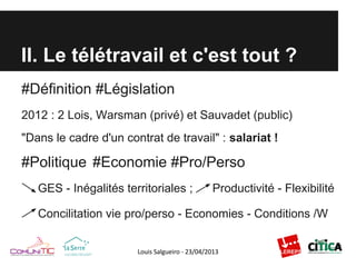 II. Le télétravail et c'est tout ?
#Définition #Législation
2012 : 2 Lois, Warsman (privé) et Sauvadet (public)
"Dans le cadre d'un contrat de travail" : salariat !
#Politique #Economie #Pro/Perso
GES - Inégalités territoriales ; Productivité - Flexibilité
Concilitation vie pro/perso - Economies - Conditions /W
 