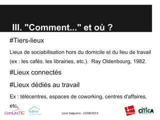 III. "Comment..." et où ?
#Tiers-lieux
Lieux de sociabilisation hors du domicile et du lieu de travail
(ex : les cafés, les librairies, etc.). Ray Oldenbourg, 1982.
#Lieux connectés
#Lieux dédiés au travail
Ex : télécentres, espaces de coworking, centres d'affaires,
etc.
 