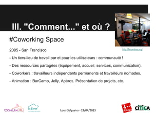 III. "Comment..." et où ?
#Coworking Space
2005 - San Francisco
- Un tiers-lieu de travail par et pour les utilisateurs : communauté !
- Des ressources partagées (équipement, accueil, services, communication).
- Coworkers : travailleurs indépendants permanents et travailleurs nomades.
- Animation : BarCamp, Jelly, Apéros, Présentation de projets, etc.
http://lacantine.org/
 