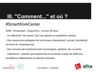 III. "Comment..." et où ?
#SmartWorkCenter
2008 - Amsterdam ; Aujourd'hui : environ 50 lieux
- Un télécentre "de masse" pour les salariés en périphérie urbaine.
- Des ressources partagées de haut-niveau (équipement, accueil, secrétariat,
services de visioprésence).
- Des services péri-professionnels (conciergerie, garderie, etc.) ouverts.
- Utilisateurs : salariés (principalement) et ouverture à partir de 2009 aux
travailleurs indépendants et salariés nomades.
 