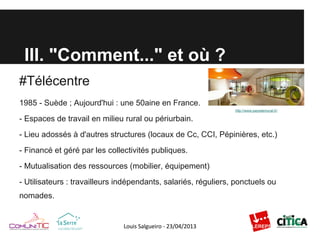 III. "Comment..." et où ?
#Télécentre
1985 - Suède ; Aujourd'hui : une 50aine en France.
- Espaces de travail en milieu rural ou périurbain.
- Lieu adossés à d'autres structures (locaux de Cc, CCI, Pépinières, etc.)
- Financé et géré par les collectivités publiques.
- Mutualisation des ressources (mobilier, équipement)
- Utilisateurs : travailleurs indépendants, salariés, réguliers, ponctuels ou
nomades.
http://www.paysdemurat.fr/
 