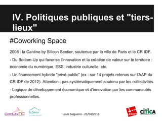 IV. Politiques publiques et "tiers-
lieux"
#Coworking Space
2008 : la Cantine by Silicon Sentier, soutenue par la ville de Paris et le CR IDF.
- Du Bottom-Up qui favorise l'innovation et la création de valeur sur le territoire :
économie du numérique, ESS, industrie culturelle, etc.
- Un financement hybride "privé-public" (ex : sur 14 projets retenus sur l'AAP du
CR IDF de 2012). Attention : pas systématiquement soutenu par les collectivités.
- Logique de développement économique et d'innovation par les communautés
professionnelles.
 