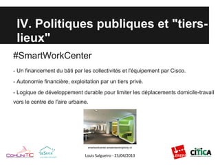 IV. Politiques publiques et "tiers-
lieux"
#SmartWorkCenter
- Un financement du bâti par les collectivités et l'équipement par Cisco.
- Autonomie financière, exploitation par un tiers privé.
- Logique de développement durable pour limiter les déplacements domicile-travail
vers le centre de l'aire urbaine.
smartworkcenter-amsterdambrightcity.nl/
 