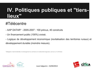 IV. Politiques publiques et "tiers-
lieux"
#Télécentre
- AAP DATAR* - 2005-2007 : 100 prévus, 40 construits
- Un financement public (100%) croisé.
- Logique de développement économique (revitalisation des territoires ruraux) et
développement durable (moindre mesure).
*Délégation interministérielle à l’aménagement du territoire et à l’attractivité régionale, service du 1er Ministre
 