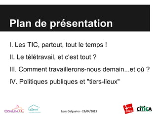 Plan de présentation
I. Les TIC, partout, tout le temps !
II. Le télétravail, et c'est tout ?
III. Comment travaillerons-nous demain...et où ?
IV. Politiques publiques et "tiers-lieux"
 