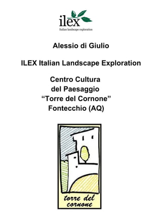 Alessio di Giulio

ILEX Italian Landscape Exploration

       Centro Cultura
        del Paesaggio
     “Torre del Cornone”
       Fontecchio (AQ)
 
