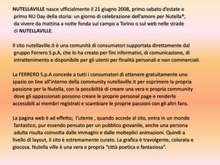 NUTELLAVILLEnasce ufficialmente il 21 giugno 2008, primo sabato d’estate e primo NU Day della storia: un giorno di celebrazione dell’amore per Nutella®,da vivere da mattina a notte fonda sul campo a Torino o sul web nelle stradedi NUTELLAVILLE.Il sito nutellaville.it è una comunità di consumatori supportata direttamente dalgruppo Ferrero S.p.A, che lo ha creato per fini informativi, di comunicazione, diintrattenimento e disponibile per gli utenti per finalità personali e non commerciali.La FERRERO S.p.A concede a tutti i consumatori di ottenere gratuitamente uno spazio on line all’interno della community nutellaville.itper esprimere la propria passione per la Nutella, con la possibilità di creare una vera e propria communitydove gli appassionati possono creare le proprie personal page e renderle accessibili ai membri registrati e scambiare le proprie passioni con gli altri fans.La pagina web è ad effetto;  l’utente , quando accede al sito, entra in un mondofantastico, pur essendo pensato per un pubblico giovanile, anche una personaadulta risulta coinvolta dalle immagini e dalle molteplici animazioni. Quindi a livello di layout, il sito è estremamente curato. La grafica è travolgente, colorata e giocosa. Nutella ville è una vera e propria “città poetica e fantasiosa”.
