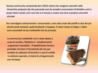 Questa community comprende ben 24523 utenti che vengono coinvolti nelledinamiche proposte dal sito passando così da semplici consumatori di Nutella a veri e propri attori sociali, ed è così che si è venuta a creare una vera e propria comunitàvirtuale.Per coinvolgere ulteriormente i consumatori, sono stati creati dei profili in due dei più attuali social network, quali facebooke myspace. È stato creato un blog e i videosono accessibili sia da nutellavilleche da youtube.La community nutellavillenon è stata ideata a scopi di vendita, l’obiettivo è  semplicementesupportare il prodotto . Probabilmente Ferrero potrebbe sfruttare l’interattività del sito per vendere le collezioni di bicchieri o vasi di nutellain edizione speciale, si tratta di un’opportunità non sfruttata.