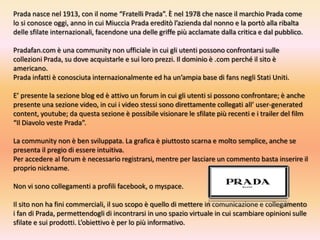 Prada nasce nel 1913, con il nome “Fratelli Prada”. È nel 1978 che nasce il marchio Prada come lo si conosce oggi, anno in cui Miuccia Prada ereditò l’azienda dal nonno e la portò alla ribalta delle sfilate internazionali, facendone una delle griffe più acclamate dalla critica e dal pubblico.Pradafan.com è una community non ufficiale in cui gli utenti possono confrontarsi sulle collezioni Prada, su dove acquistarle e sui loro prezzi. Il dominio è .com perché il sito è americano.Prada infatti è conosciuta internazionalmente ed ha un’ampia base di fans negli Stati Uniti.E’ presente la sezione blog ed è attivo un forum in cui gli utenti si possono confrontare; è anche presente una sezione video, in cui i video stessi sono direttamente collegati all’ user-generatedcontent, youtube; da questa sezione è possibile visionare le sfilate più recenti e i trailer del film “Il Diavolo veste Prada”.La community non è ben sviluppata. La grafica è piuttosto scarna e molto semplice, anche se presenta il pregio di essere intuitiva. Per accedere al forum è necessario registrarsi, mentre per lasciare un commento basta inserire il proprio nickname.  Non vi sono collegamenti a profili facebook, o myspace. Il sito non ha fini commerciali, il suo scopo è quello di mettere in comunicazione e collegamento i fan di Prada, permettendogli di incontrarsi in uno spazio virtuale in cui scambiare opinioni sulle sfilate e sui prodotti. L’obiettivo è per lo più informativo.