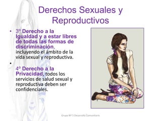 Derechos Sexuales y
Reproductivos
• 3º Derecho a la
Igualdad y a estar libres
de todas las formas de
discriminación,
incluyendo el ámbito de la
vida sexual y reproductiva.
•
4º Derecho a la
Privacidad, todos los
servicios de salud sexual y
reproductiva deben ser
confidenciales.
Grupo Nº 5 Desarrollo Comunitario
 