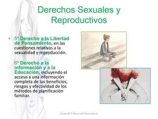 Derechos Sexuales y
Reproductivos
• 5º Derecho a la Libertad
de Pensamiento, en las
cuestiones relativas a la
sexualidad y reproducción.
6º Derecho a la
información y a la
Educación, incluyendo el
acceso a una información
completa de los beneficios,
riesgos y efectividad de los
métodos de planificación
familiar.
Grupo Nº 5 Desarrollo Comunitario
 