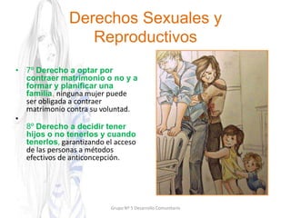 Derechos Sexuales y
Reproductivos
• 7º Derecho a optar por
contraer matrimonio o no y a
formar y planificar una
familia, ninguna mujer puede
ser obligada a contraer
matrimonio contra su voluntad.
•
8º Derecho a decidir tener
hijos o no tenerlos y cuando
tenerlos, garantizando el acceso
de las personas a métodos
efectivos de anticoncepción.
Grupo Nº 5 Desarrollo Comunitario
 