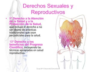Derechos Sexuales y
Reproductivos
• 9º Derecho a la Atención
de la Salud y a la
Protección de la Salud,
que incluye el derecho a no
ser objeto de prácticas
tradicionales que sean
perjudiciales para la salud.
10º Derecho a los
beneficios del Progreso
Científico, incluyendo las
técnicas apropiadas en salud
reproductiva.
Grupo Nº 5 Desarrollo Comunitario
 