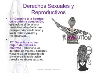 Derechos Sexuales y
Reproductivos
• 11º Derecho a la libertad
de reunión y asociación,
que incluye el derecho a
sensibilizar a los Gobiernos
para que prioricen la salud y
los derechos sexuales y
reproductivos.
•
12º Derecho a no ser
objeto de tortura o
maltrato, incluyendo los
derechos de mujeres, hombres
y jóvenes a ser protegidos de
la violencia, la explotación
sexual y los abusos sexuales.
Grupo Nº 5 Desarrollo Comunitario
 