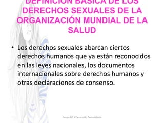DEFINICIÓN BÁSICA DE LOS
DERECHOS SEXUALES DE LA
ORGANIZACIÓN MUNDIAL DE LA
SALUD
• Los derechos sexuales abarcan ciertos
derechos humanos que ya están reconocidos
en las leyes nacionales, los documentos
internacionales sobre derechos humanos y
otras declaraciones de consenso.
Grupo Nº 5 Desarrollo Comunitario
 