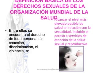 DEFINICIÓN BÁSICA DE LOS
DERECHOS SEXUALES DE LA
ORGANIZACIÓN MUNDIAL DE LA
SALUD
• Entre ellos se
encuentra el derecho
de toda persona, sin
coacción,
discriminación, ni
violencia, a:
• Alcanzar el nivel más
elevado posible de
salud en relación con la
sexualidad, incluido el
acceso a servicios de
atención de la salud
sexual y reproductiva.
Grupo Nº 5 Desarrollo Comunitario
 