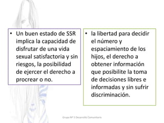 • Un buen estado de SSR
implica la capacidad de
disfrutar de una vida
sexual satisfactoria y sin
riesgos, la posibilidad
de ejercer el derecho a
procrear o no.
• la libertad para decidir
el número y
espaciamiento de los
hijos, el derecho a
obtener información
que posibilite la toma
de decisiones libres e
informadas y sin sufrir
discriminación.
Grupo Nº 5 Desarrollo Comunitario
 