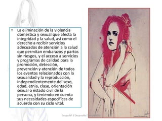 • La eliminación de la violencia
doméstica y sexual que afecta la
integridad y la salud, así como el
derecho a recibir servicios
adecuados de atención a la salud
que permitan embarazos y partos
sin riesgos, y el acceso a servicios
y programas de calidad para la
promoción, detección,
prevención y atención de todos
los eventos relacionados con la
sexualidad y la reproducción,
independientemente del sexo,
edad, etnia, clase, orientación
sexual o estado civil de la
persona, y teniendo en cuenta
sus necesidades específicas de
acuerdo con su ciclo vital.
Grupo Nº 5 Desarrollo Comunitario
 