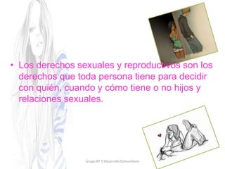 • Los derechos sexuales y reproductivos son los
derechos que toda persona tiene para decidir
con quién, cuando y cómo tiene o no hijos y
relaciones sexuales.
Grupo Nº 5 Desarrollo Comunitario
 