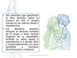• Son derechos que garantizan
la libre decisión sobre la
manera de vivir el propio
cuerpo en las esferas sexual y
reproductiva.
• Los derechos sexuales
incluyen el derecho humano
de la mujer a tener control
respecto de su sexualidad,
incluida su salud sexual y
reproductiva y a decidir libre
y responsablemente sin verse
sometida a coerción,
discriminación o violencia.
Grupo Nº 5 Desarrollo Comunitario
 