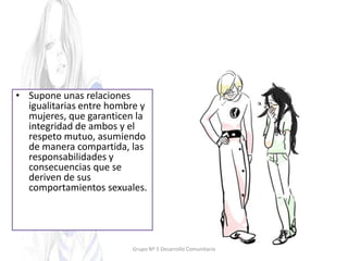 • Supone unas relaciones
igualitarias entre hombre y
mujeres, que garanticen la
integridad de ambos y el
respeto mutuo, asumiendo
de manera compartida, las
responsabilidades y
consecuencias que se
deriven de sus
comportamientos sexuales.
Grupo Nº 5 Desarrollo Comunitario
 