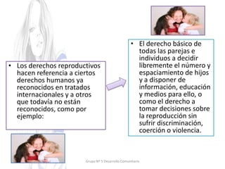 • Los derechos reproductivos
hacen referencia a ciertos
derechos humanos ya
reconocidos en tratados
internacionales y a otros
que todavía no están
reconocidos, como por
ejemplo:
• El derecho básico de
todas las parejas e
individuos a decidir
libremente el número y
espaciamiento de hijos
y a disponer de
información, educación
y medios para ello, o
como el derecho a
tomar decisiones sobre
la reproducción sin
sufrir discriminación,
coerción o violencia.
Grupo Nº 5 Desarrollo Comunitario
 