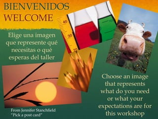 BIENVENIDOS
WELCOME
 Elige una imagen
que represente qué
  necesitas o qué
 esperas del taller


                              Choose an image
                               that represents
                              what do you need
                                or what your
                             expectations are for
 From Jennifer Stanchfield
 “Pick a post card”            this workshop
 