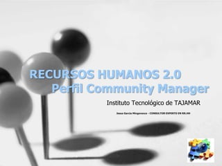 RECURSOS HUMANOS 2.0
   Perfil Community Manager
           Instituto Tecnológico de TAJAMAR
              Jesus Garcia Mingorance - CONSULTOR EXPERTO EN RR.HH
 