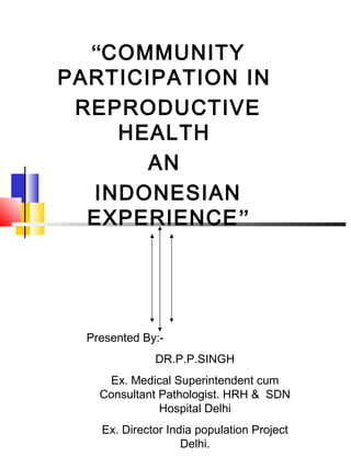 “COMMUNITY
PARTICIPATION IN
REPRODUCTIVE
HEALTH
AN
INDONESIAN
EXPERIENCE”

Presented By:DR.P.P.SINGH
Ex. Medical Superintendent cum
Consultant Pathologist. HRH & SDN
Hospital Delhi
Ex. Director India population Project
Delhi.

 
