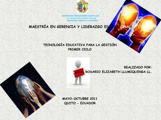 UNIVERSIDAD TÉCNICA PARTICULAR DE LOJALa Universidad Católica de LojaMODALIDAD ABIERTA Y A DISTANCIA MAESTRÍA EN GERENCIA Y LIDERAZGO EDUCACIONAL TECNOLOGÍA EDUCATIVA PARA LA GESTIÓN PRIMER CICLO  REALIZADO POR:  LCDA. ROSARIO ELIZABETH LLUMIQUINGA LL. MAYO-OCTUBRE 2011 QUITO - ECUADOR 