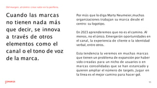 Del margen, al centro: crear valor en la periferia.
Cuando las marcas
no tienen nada más
que decir, se innova
a través de otros
elementos como el
canal o el tono de voz
de la marca.
Por más que lo diga Marty Neumeier,muchas
organizaciones trabajan su marca desde el
centro: su logotipo.
11
En 2023 aprenderemos que no es el camino. Al
menos, no el único. Emergerán oportunidades en
el canal, la experiencia de cliente o la identidad
verbal, entre otros.
Esta tendencia la veremos en muchas marcas
que tienen un problema de expansión por haber
sido creadas para un nicho de usuarios o en
marcas consolidadas que se han estancado y
quieren ampliar el número de targets. Jugar en
la línea es el mejor camino para hacer gol.
 