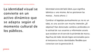 Identidad camaleónica para entornos volátiles.
La identidad visual se
convierte en un
activo dinámico que
se adapta según el
momento cultural de
los públicos.
Identidad viene del latín ídem, que significa
idéntico a uno mismo. Así se gestionan las
marcas… hasta ahora ;)
Cambiar el logotipo puntualmente ya no es un
tabú, es una acción con mucha intención. ¿El
objetivo? Han detectado cambios profundos en
la actitud de sus usuarios y reformulan assets
que estaban en el core de la pirámide de marca.
Aquí hay de todo: desde logos versionados para
el metaverso hasta identidades flexibles que
conectan con la generación Z.
15
 