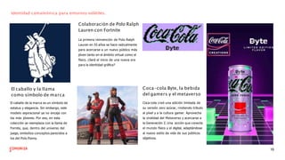 Identidad camaleónica para entornos volátiles.
Colaboración de Polo Ralph
Lauren con Fortnite
La primera reinvención de Polo Ralph
Lauren en 55 años se hace radicalmente
para acercarse a un nuevo público más
jóven tanto en el ámbito virtual como el
físico. ¿Será el inicio de una nueva era
para la identidad gráﬁca?
El caballo y la llama
como símbolo de marca
El caballo de la marca es un símbolo de
estatus y elegancia. Sin embargo, este
modelo aspiracional ya no encaja con
los más jóvenes. Por eso, en esta
colección se reemplaza con la llama de
Fornite, que, dentro del universo del
juego, simboliza conceptos parecidos a
los del Polo Ponny.
Coca-cola Byte, la bebida
del gamers y el metaverso
Coca-cola creó una edición limitada de
su versión zero azúcar, rindiendo tributo
al píxel y a la cultura gamer. Aprovecha
la viralidad del Metaverso y acercarse a
la Generación Z. Una acción que conecta
el mundo físico y el digital, adaptándose
al nuevo estilo de vida de sus públicos
objetivos.
16
 