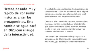 Scrollytelling: contando historias en tiempo real.
Hemos pasado muy
rápido de consumir
historias a ser los
protagonistas. Este
cambio se agudizará
en 2023 con el auge
de la interactividad.
El scrollytelling es una técnica de visualización de
contenidos en la que los elementos de la página
cambian a medida que el usuario hace scroll
para ofrecerle una experiencia distintiva.
19
Gracias a ella, cuando los usuarios intuyen cómo
funciona, sienten curiosidad por el contenido,
que pueden controlar cómo asimilan. De este
modo crean una experiencia interactiva y se
cuentan ellos mismos la historia.
La narrativa se convierte en la gran palanca
generadora de diferenciación y competitividad.
Y tu marca, ¿ya está explicando una historia?
 