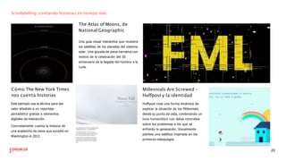 Scrollytelling: contando historias en tiempo real.
The Atlas of Moons, de
National Geographic
Una guía visual interactiva que muestra
los satélites de los planetas del sistema
solar. Una gozada de pieza narrativa con
motivo de la celebración del 50
aniversario de la llegada del hombre a la
Luna.
Cómo The New York Times
nos cuenta historias
Este ejemplo usa la técnica para dar
valor añadido a un reportaje
periodístico gracias a elementos
digitales de interacción.
Concretamente cuenta la historia de
una avalancha de nieve que sucedió en
Washington el 2012.
Millennials Are Screwed -
Huffpost y la identidad
Huﬀpost crea una forma dinámica de
explicar la situación de los Millennials
desde su punto de vista, combinando un
tono humorístico con datos concretos
sobre los problemas a los que se
enfrenta la generación. Visualmente
plantea una estética inspirada en los
primeros videojuegos.
20
 