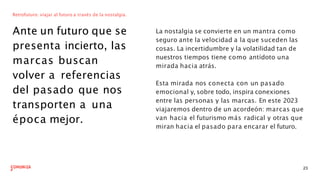 Retrofuturo: viajar al futuro a través de la nostalgia.
Ante un futuro que se
presenta incierto, las
marcas buscan
volver a referencias
del pasado que nos
transporten a una
época mejor.
La nostalgia se convierte en un mantra como
seguro ante la velocidad a la que suceden las
cosas. La incertidumbre y la volatilidad tan de
nuestros tiempos tiene como antídoto una
mirada hacia atrás.
23
Esta mirada nos conecta con un pasado
emocional y, sobre todo, inspira conexiones
entre las personas y las marcas. En este 2023
viajaremos dentro de un acordeón: marcas que
van hacia el futurismo más radical y otras que
miran hacia el pasado para encarar el futuro.
 